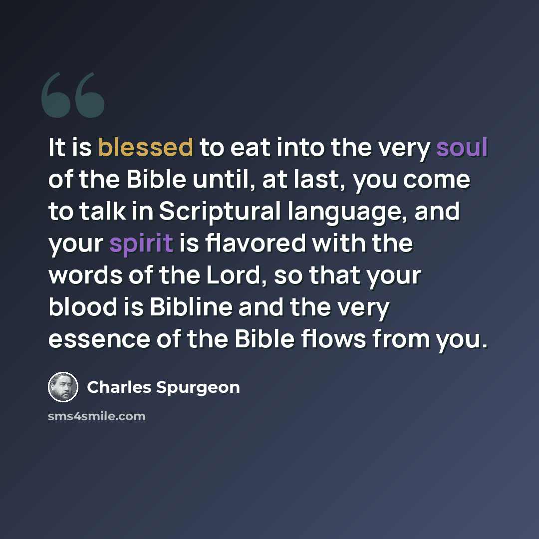 “It is blessed to eat into the very soul of the Bible until, at last, you come to talk in Scriptural language, and your spirit is flavored with the words of the Lord, so that your blood is Bibline and the very essence of the Bible flows from you.” quote by Charles Spurgeon