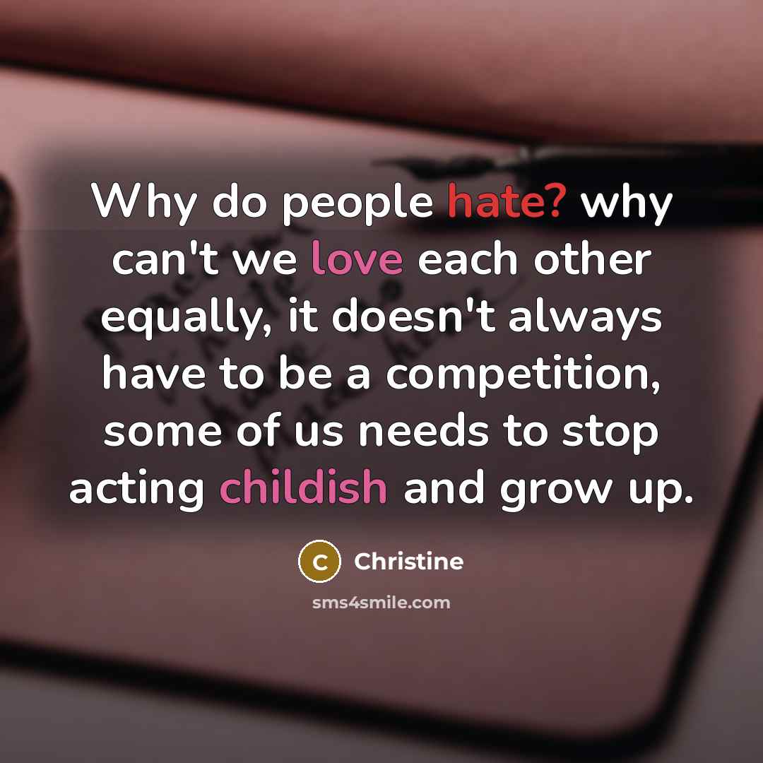 “Why do people hate? why can't we love each other equally, it doesn't always have to be a competition, some of us needs to stop acting childish and grow up.” quote by Christine
