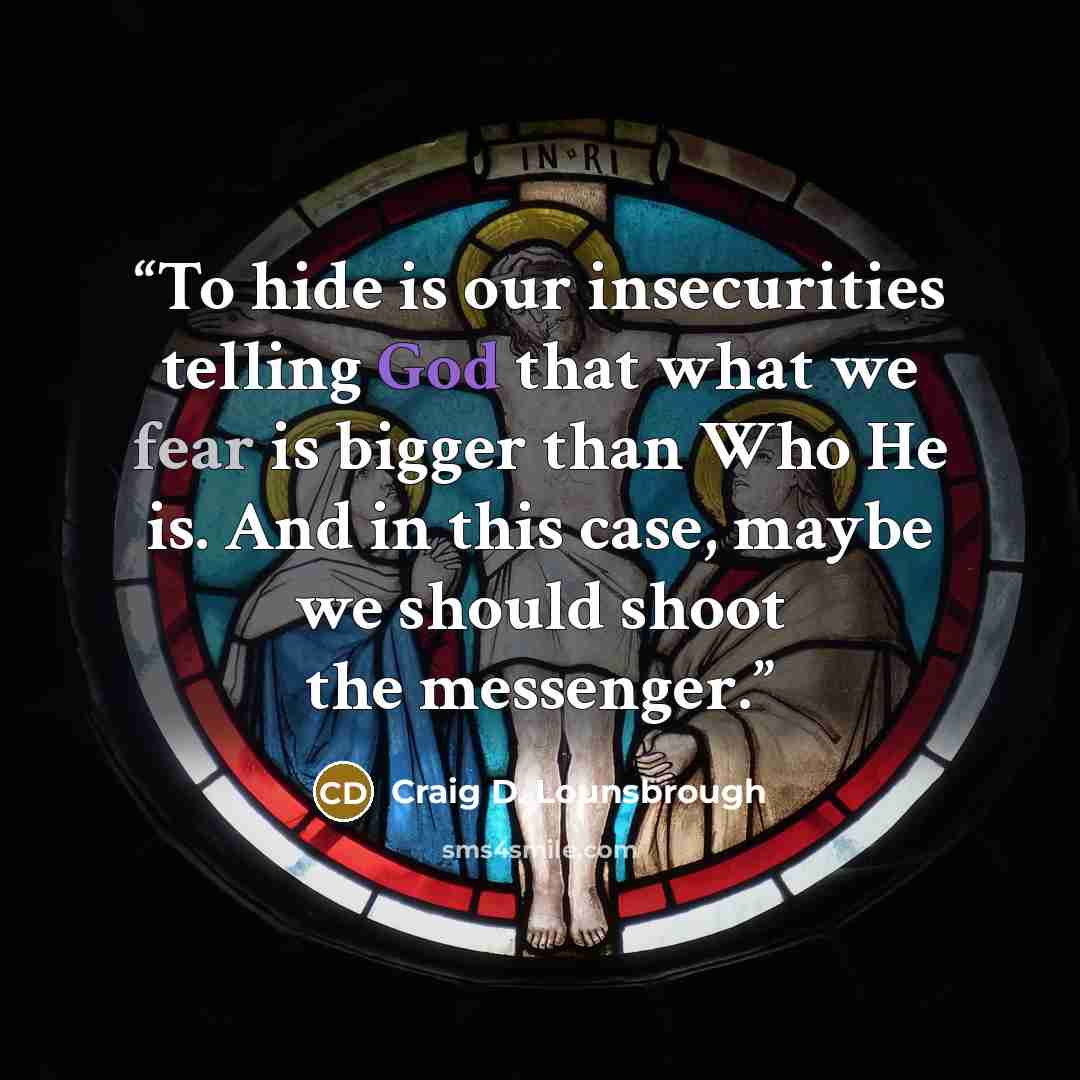 “To hide is our insecurities telling God that what we fear is bigger than Who He is. And in this case, maybe we should shoot the messenger.” quote by Craig D. Lounsbrough