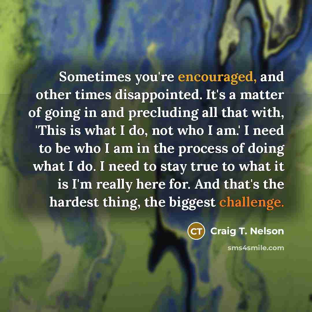 “Sometimes you're encouraged, and other times disappointed. It's a matter of going in and precluding all that with, 'This is what I do, not who I am.' I need to be who I am in the process of doing what I do. I need to stay true to what it is I'm really here for. And that's the hardest thing, the…” quote by Craig T. Nelson