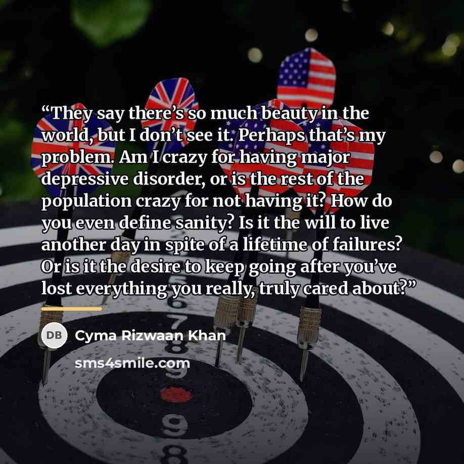 “They say there’s so much beauty in the world, but I don’t see it. Perhaps that’s my problem. Am I crazy for having major depressive disorder, or is the rest of the population crazy for not having it? How do you even define sanity? Is it the will to live another day in spite of a lifetime of…” quote by Cyma Rizwaan Khan