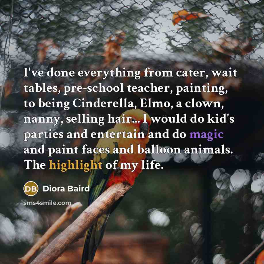 “I've done everything from cater, wait tables, pre-school teacher, painting, to being Cinderella, Elmo, a clown, nanny, selling hair... I would do kid's parties and entertain and do magic and paint faces and balloon animals. The highlight of my life.” quote by Diora Baird