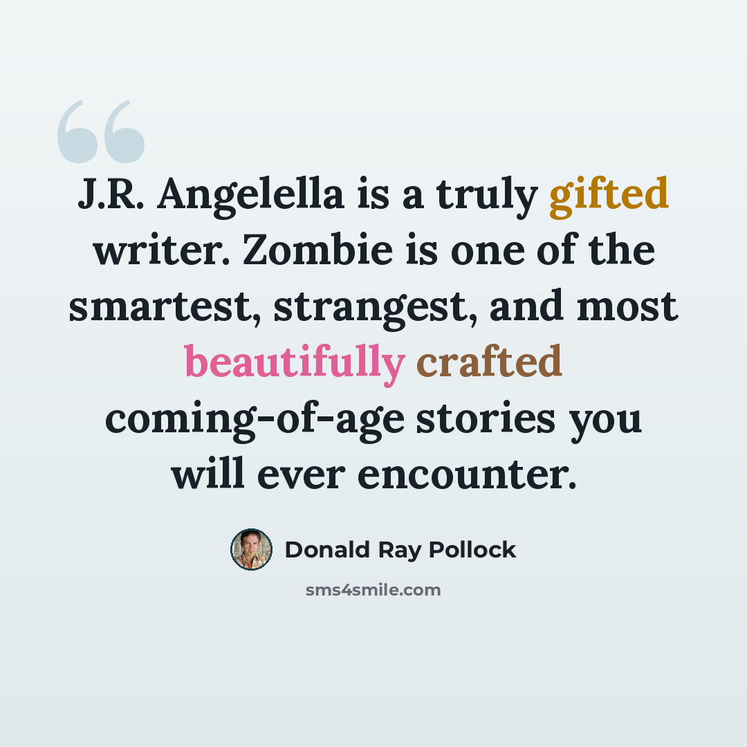 “J.R. Angelella is a truly gifted writer. Zombie is one of the smartest, strangest, and most beautifully crafted coming-of-age stories you will ever encounter.” quote by Donald Ray Pollock