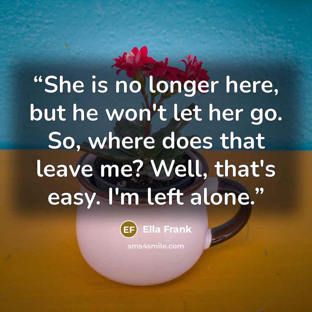 “She is no longer here, but he won't let her go. So, where does that leave me? Well, that's easy. I'm left alone.” quote by Ella Frank