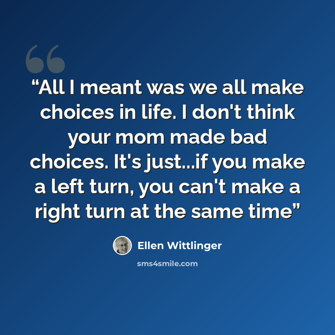 “All I meant was we all make choices in life. I don't think your mom made bad choices. It's just...if you make a left turn, you can't make a right turn at the same time” quote by Ellen Wittlinger