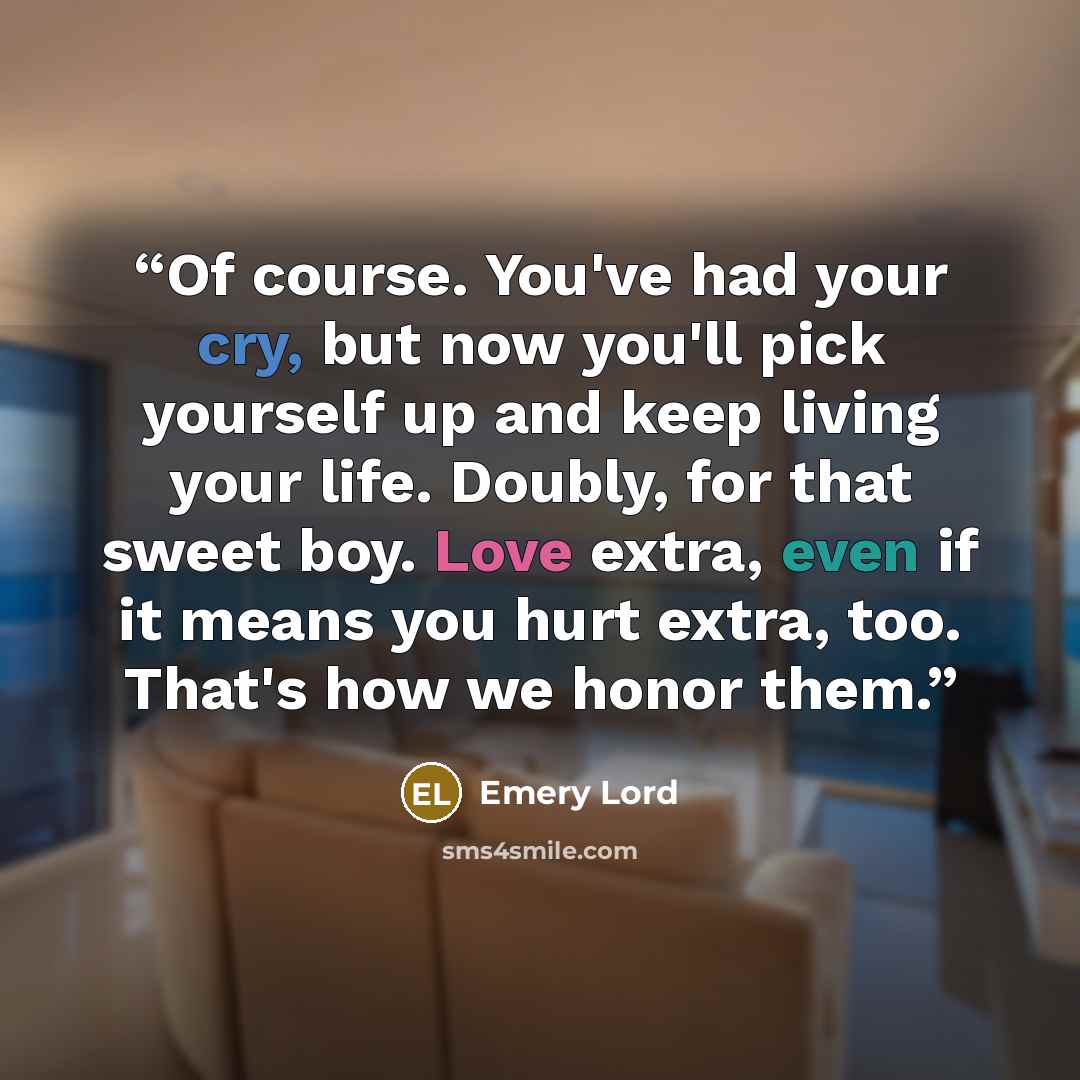 “Of course. You've had your cry, but now you'll pick yourself up and keep living your life. Doubly, for that sweet boy. Love extra, even if it means you hurt extra, too. That's how we honor them.” quote by Emery Lord