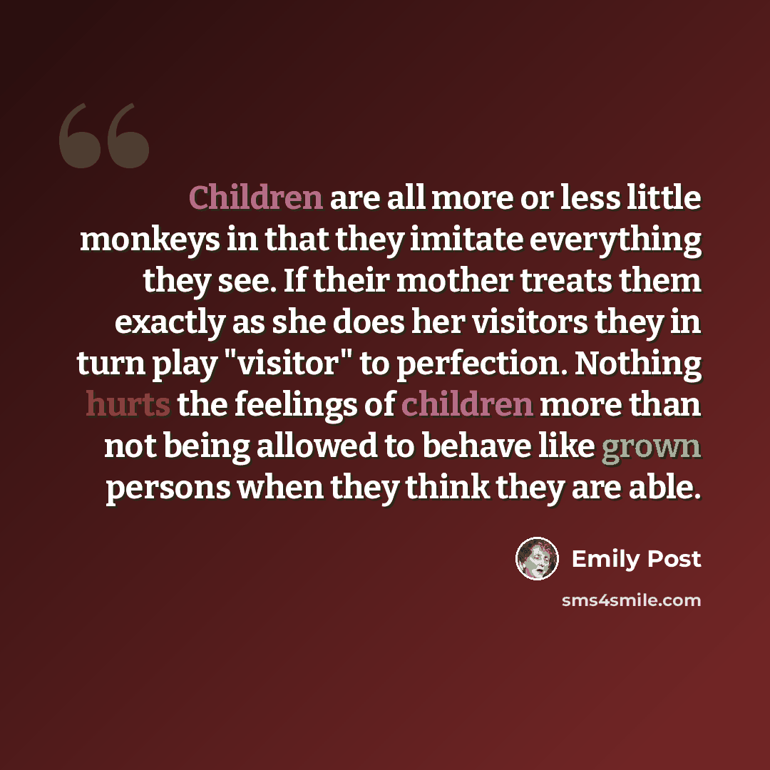 “Children are all more or less little monkeys in that they imitate everything they see. If their mother treats them exactly as she does her visitors they in turn play "visitor" to perfection. Nothing hurts the feelings of children more than not being allowed to behave like grown persons when they…” quote by Emily Post