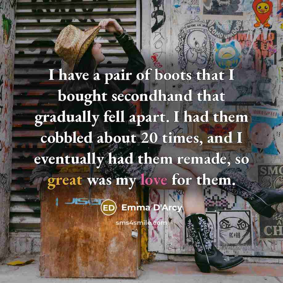 “I have a pair of boots that I bought secondhand that gradually fell apart. I had them cobbled about 20 times, and I eventually had them remade, so great was my love for them.” quote by Emma D'Arcy