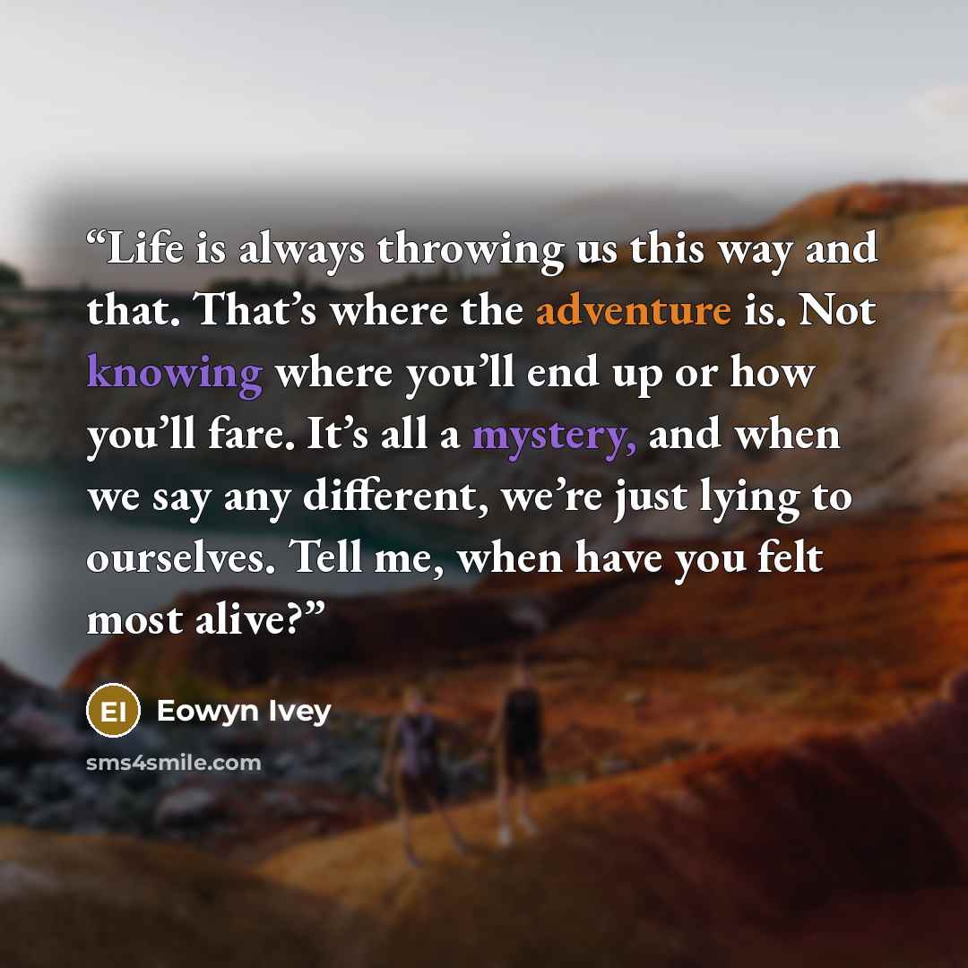 “Life is always throwing us this way and that. That’s where the adventure is. Not knowing where you’ll end up or how you’ll fare. It’s all a mystery, and when we say any different, we’re just lying to ourselves. Tell me, when have you felt most alive?” quote by Eowyn Ivey
