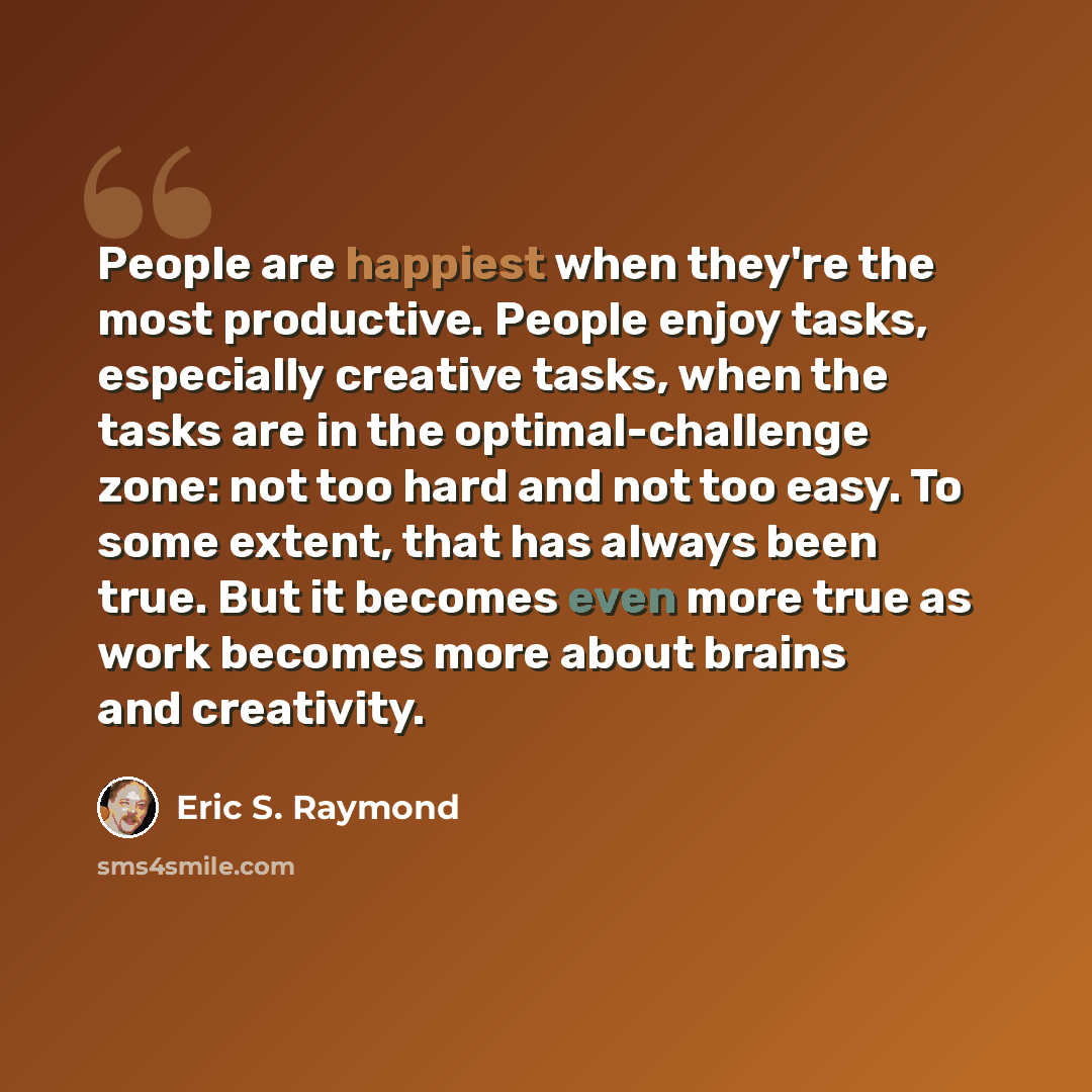 “People are happiest when they're the most productive. People enjoy tasks, especially creative tasks, when the tasks are in the optimal-challenge zone: not too hard and not too easy. To some extent, that has always been true. But it becomes even more true as work becomes more about brains and…” quote by Eric S. Raymond