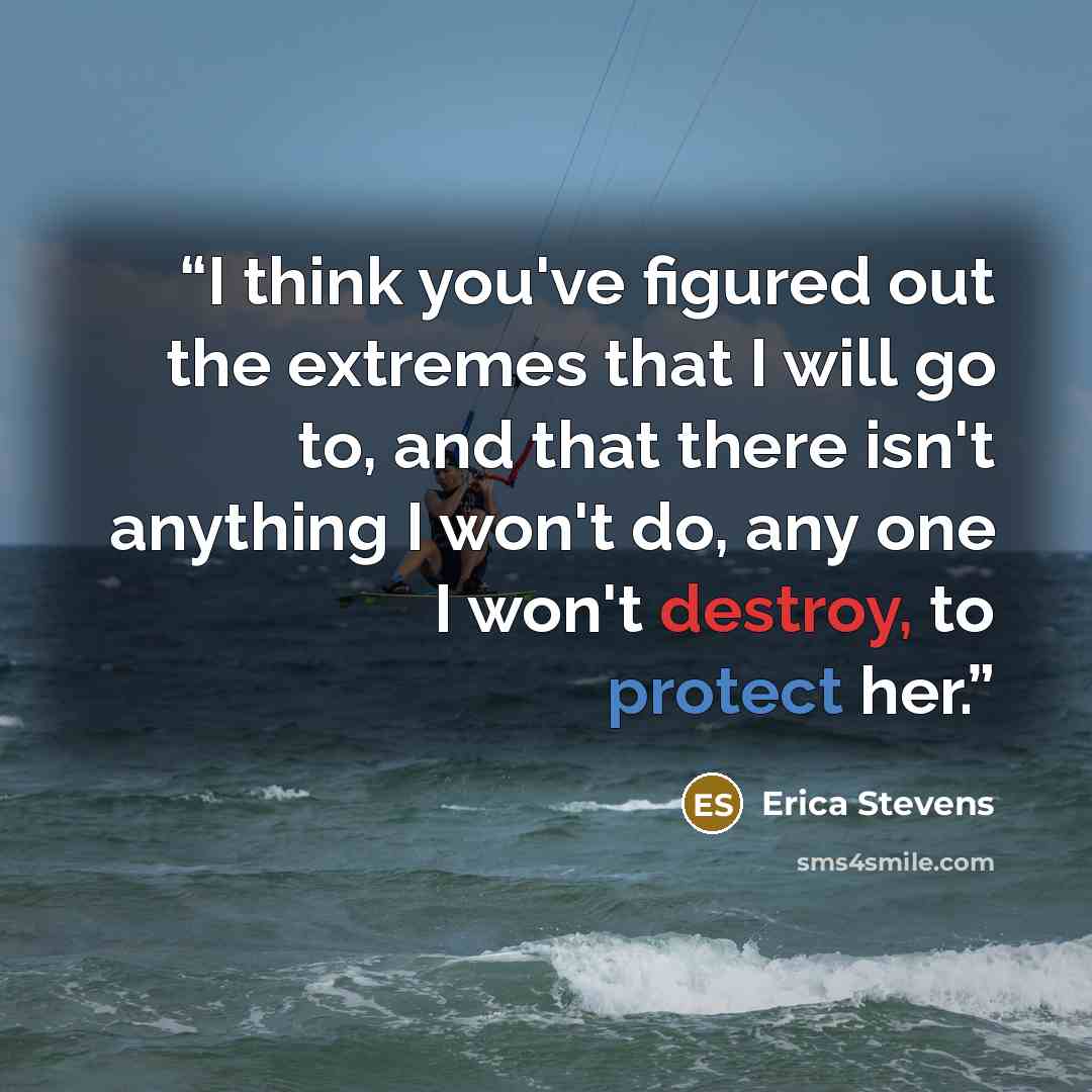 “I think you've figured out the extremes that I will go to, and that there isn't anything I won't do, any one I won't destroy, to protect her.” quote by Erica Stevens