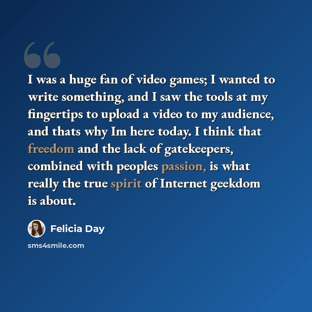 “I was a huge fan of video games; I wanted to write something, and I saw the tools at my fingertips to upload a video to my audience, and thats why Im here today. I think that freedom and the lack of gatekeepers, combined with peoples passion, is what really the true spirit of Internet geekdom is…” quote by Felicia Day