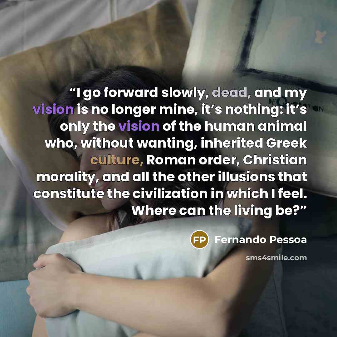 “I go forward slowly, dead, and my vision is no longer mine, it’s nothing: it’s only the vision of the human animal who, without wanting, inherited Greek culture, Roman order, Christian morality, and all the other illusions that constitute the civilization in which I feel. Where can the living be?” quote by Fernando Pessoa