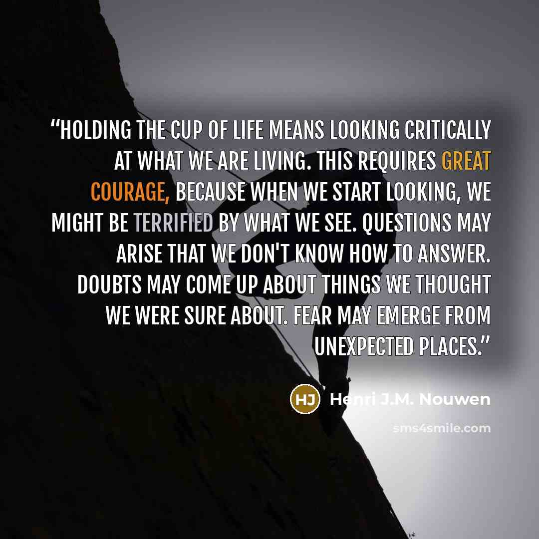 “Holding the cup of life means looking critically at what we are living. This requires great courage, because when we start looking, we might be terrified by what we see. Questions may arise that we don't know how to answer. Doubts may come up about things we thought we were sure about. Fear may…” quote by Henri J.M. Nouwen