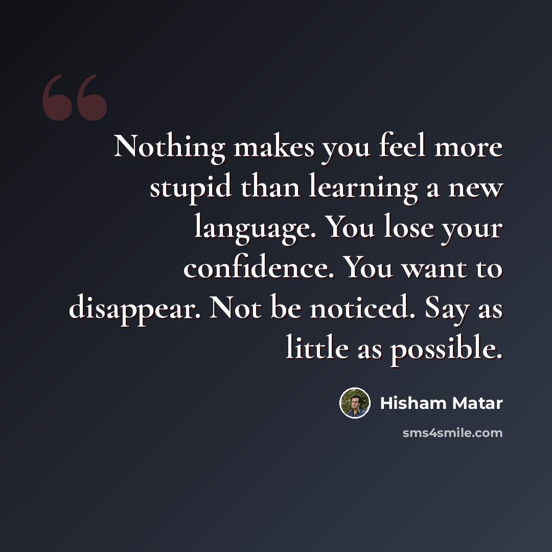 “Nothing makes you feel more stupid than learning a new language. You lose your confidence. You want to disappear. Not be noticed. Say as little as possible.” quote by Hisham Matar