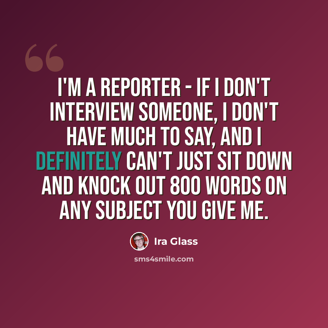 “I'm a reporter - if I don't interview someone, I don't have much to say, and I definitely can't just sit down and knock out 800 words on any subject you give me.” quote by Ira Glass