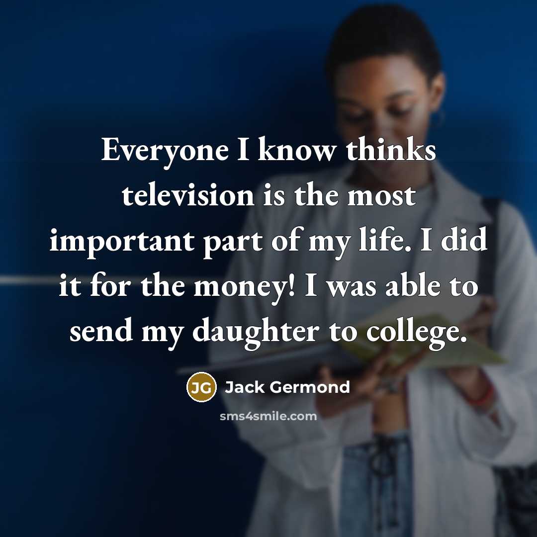 “Everyone I know thinks television is the most important part of my life. I did it for the money! I was able to send my daughter to college.” quote by Jack Germond