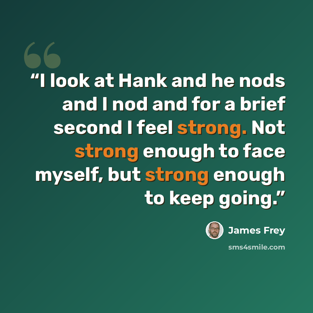 “I look at Hank and he nods and I nod and for a brief second I feel strong. Not strong enough to face myself, but strong enough to keep going.” quote by James Frey