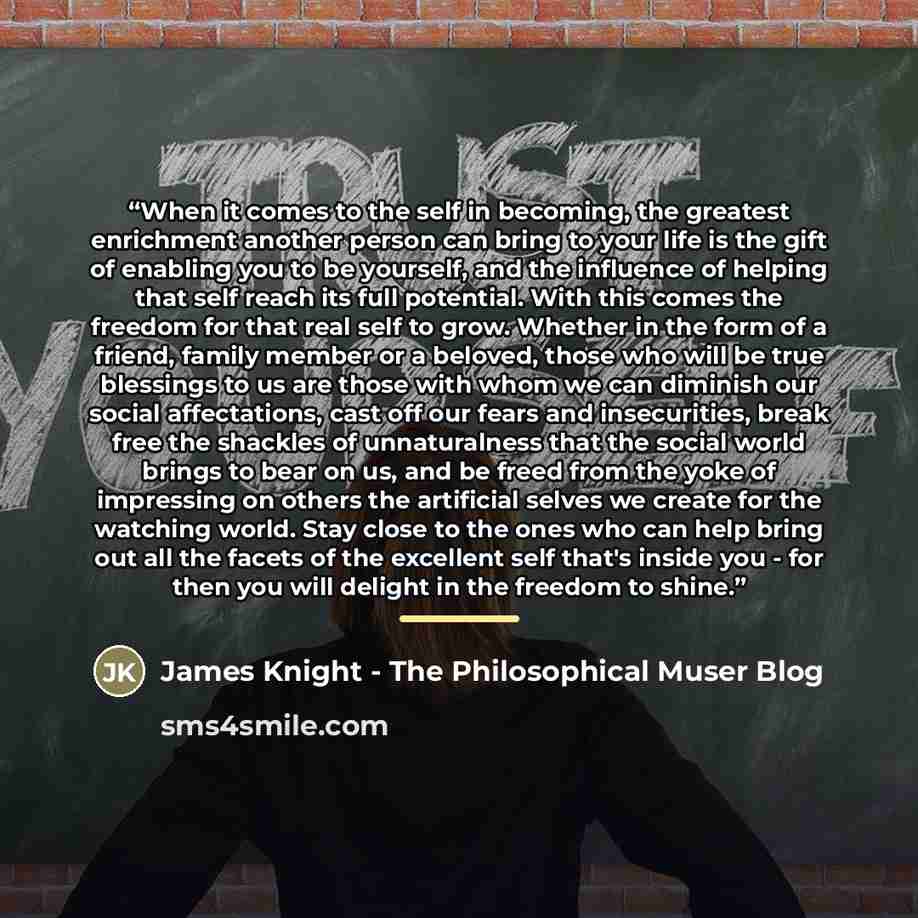 “When it comes to the self in becoming, the greatest enrichment another person can bring to your life is the gift of enabling you to be yourself, and the influence of helping that self reach its full potential. With this comes the freedom for that real self to grow. Whether in the form of a friend…” quote by James Knight - The Philosophical Muser Blog