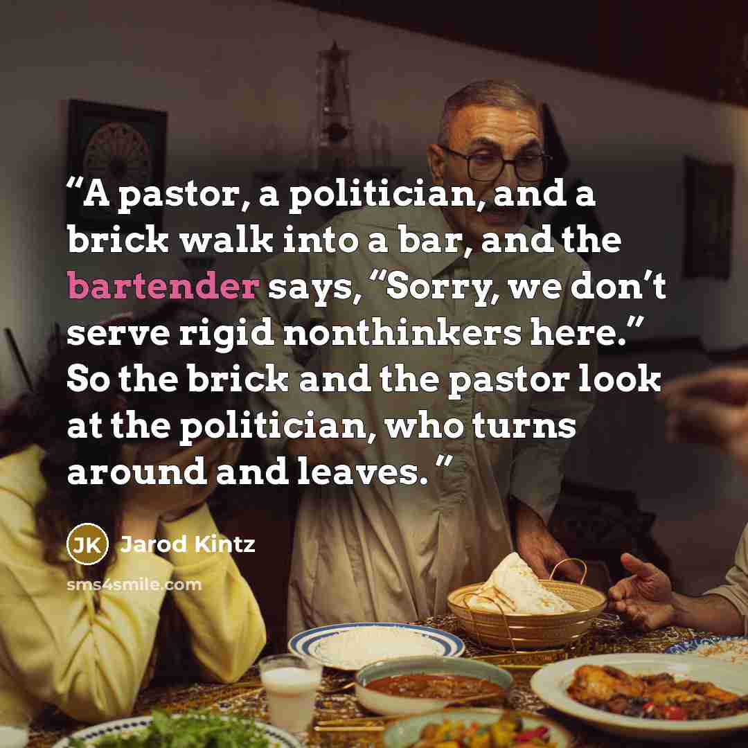 “A pastor, a politician, and a brick walk into a bar, and the bartender says, “Sorry, we don’t serve rigid nonthinkers here.” So the brick and the pastor look at the politician, who turns around and leaves.” quote by Jarod Kintz