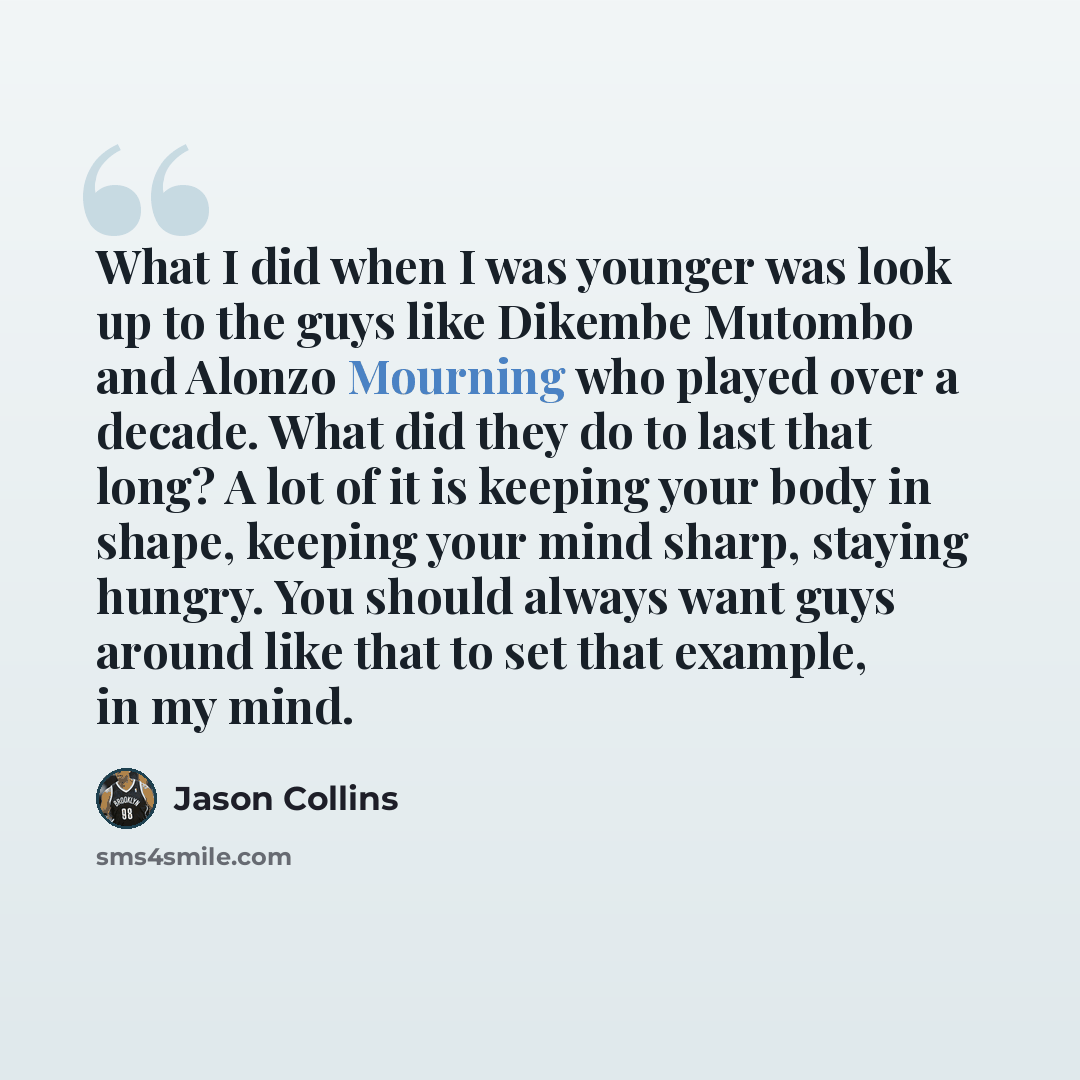 “What I did when I was younger was look up to the guys like Dikembe Mutombo and Alonzo Mourning who played over a decade. What did they do to last that long? A lot of it is keeping your body in shape, keeping your mind sharp, staying hungry. You should always want guys around like that to set that…” quote by Jason Collins
