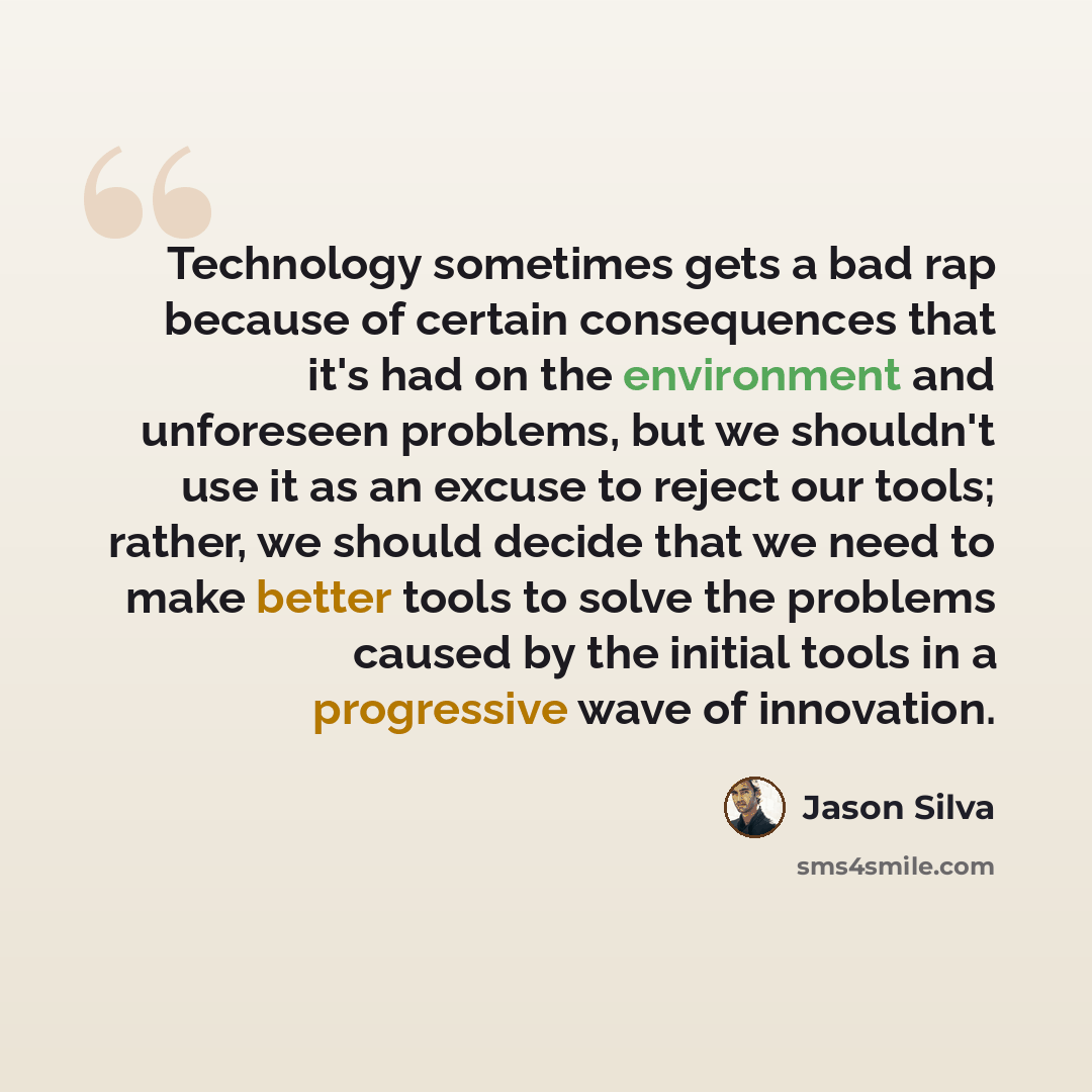 “Technology sometimes gets a bad rap because of certain consequences that it's had on the environment and unforeseen problems, but we shouldn't use it as an excuse to reject our tools; rather, we should decide that we need to make better tools to solve the problems caused by the initial tools in a…” quote by Jason Silva