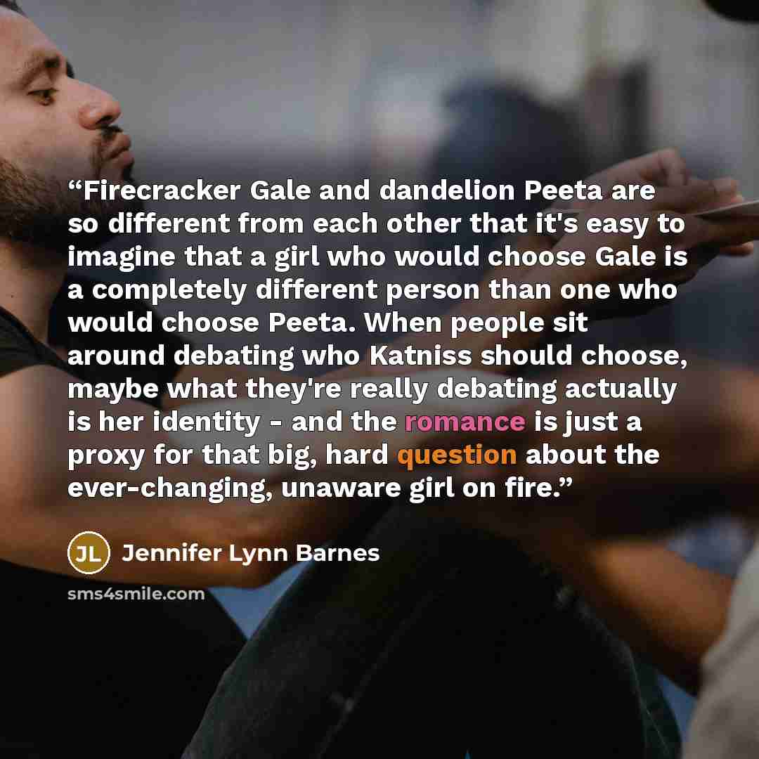 “Firecracker Gale and dandelion Peeta are so different from each other that it's easy to imagine that a girl who would choose Gale is a completely different person than one who would choose Peeta. When people sit around debating who Katniss should choose, maybe what they're really debating actually…” quote by Jennifer Lynn Barnes