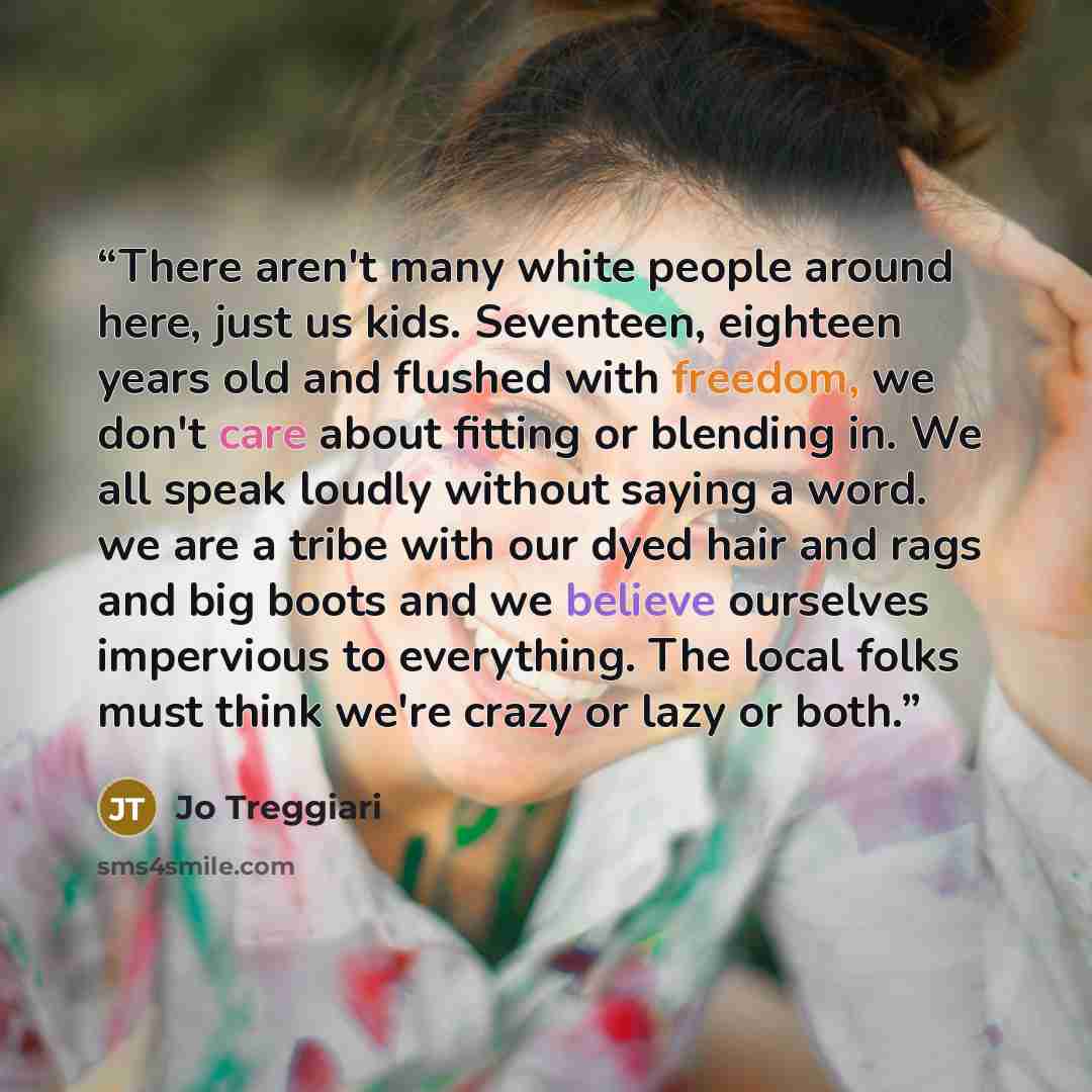 “There aren't many white people around here, just us kids. Seventeen, eighteen years old and flushed with freedom, we don't care about fitting or blending in. We all speak loudly without saying a word. we are a tribe with our dyed hair and rags and big boots and we believe ourselves impervious to…” quote by Jo Treggiari