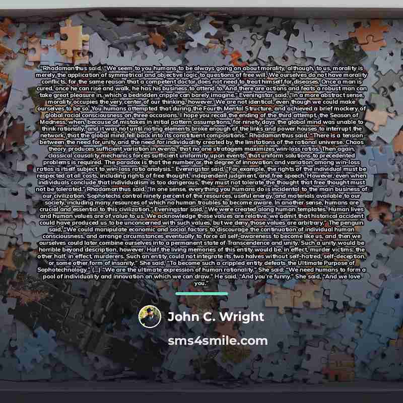 “Rhadamanthus said, “We seem to you humans to be always going on about morality, although, to us, morality is merely the application of symmetrical and objective logic to questions of free will. We ourselves do not have morality conflicts, for the same reason that a competent doctor does not need…” quote by John C. Wright