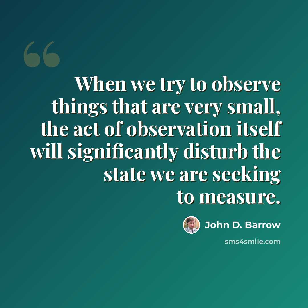 “When we try to observe things that are very small, the act of observation itself will significantly disturb the state we are seeking to measure.” quote by John D. Barrow