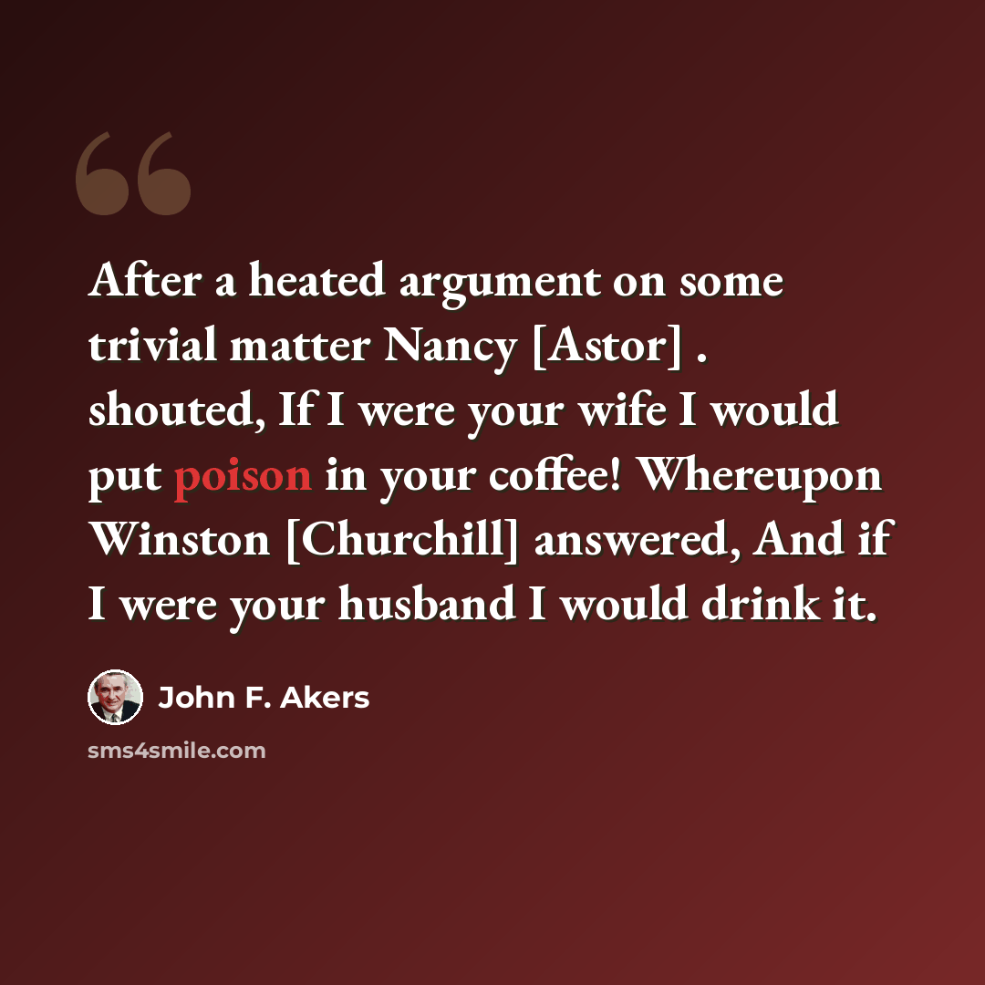 “After a heated argument on some trivial matter Nancy [Astor] . shouted, If I were your wife I would put poison in your coffee! Whereupon Winston [Churchill] answered, And if I were your husband I would drink it.” quote by John F. Akers