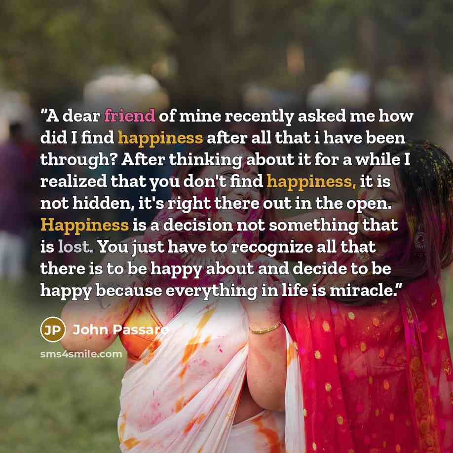 “A dear friend of mine recently asked me how did I find happiness after all that i have been through? After thinking about it for a while I realized that you don't find happiness, it is not hidden, it's right there out in the open. Happiness is a decision not something that is lost. You just have…” quote by John Passaro