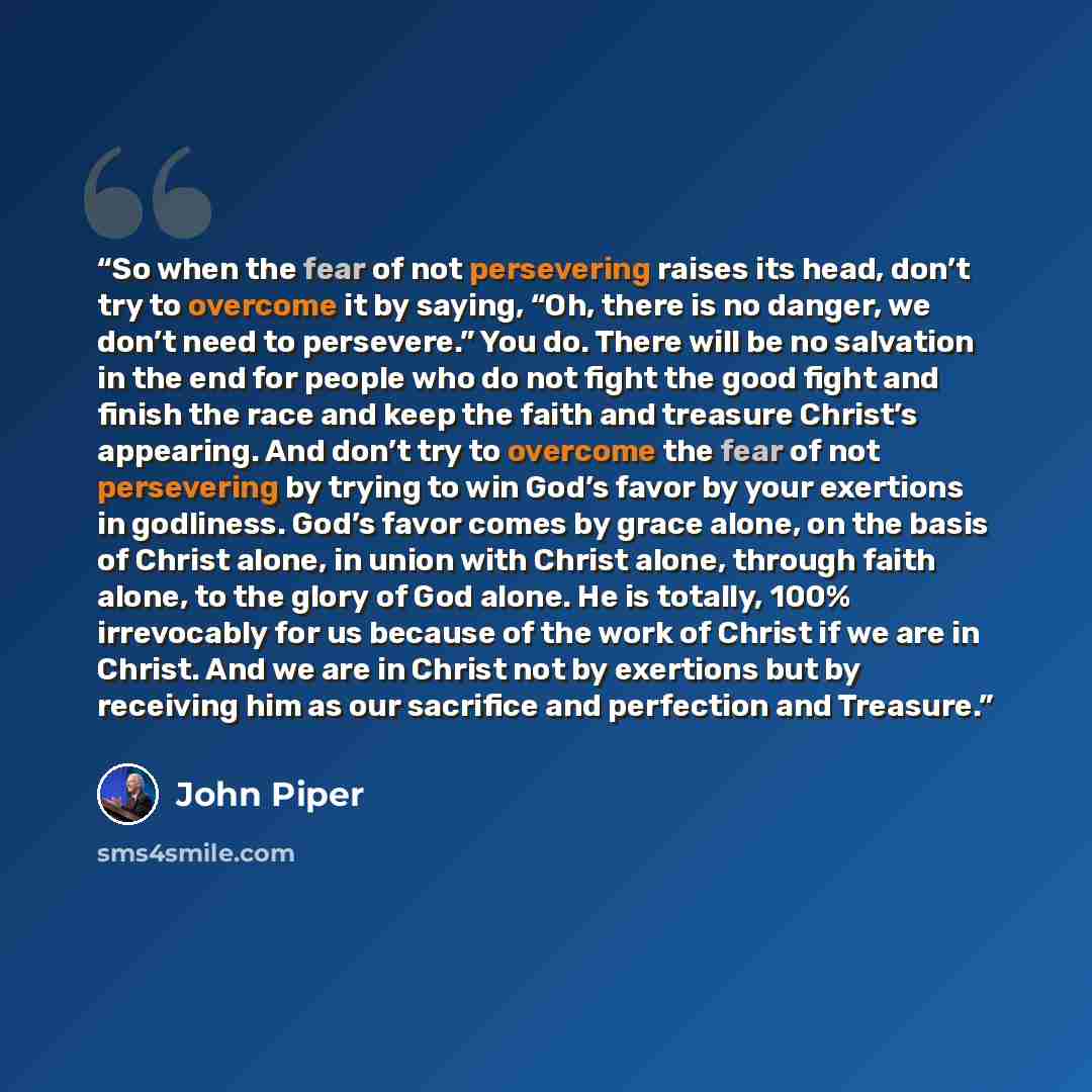 “So when the fear of not persevering raises its head, don’t try to overcome it by saying, “Oh, there is no danger, we don’t need to persevere.” You do. There will be no salvation in the end for people who do not fight the good fight and finish the race and keep the faith and treasure Christ’s…” quote by John Piper