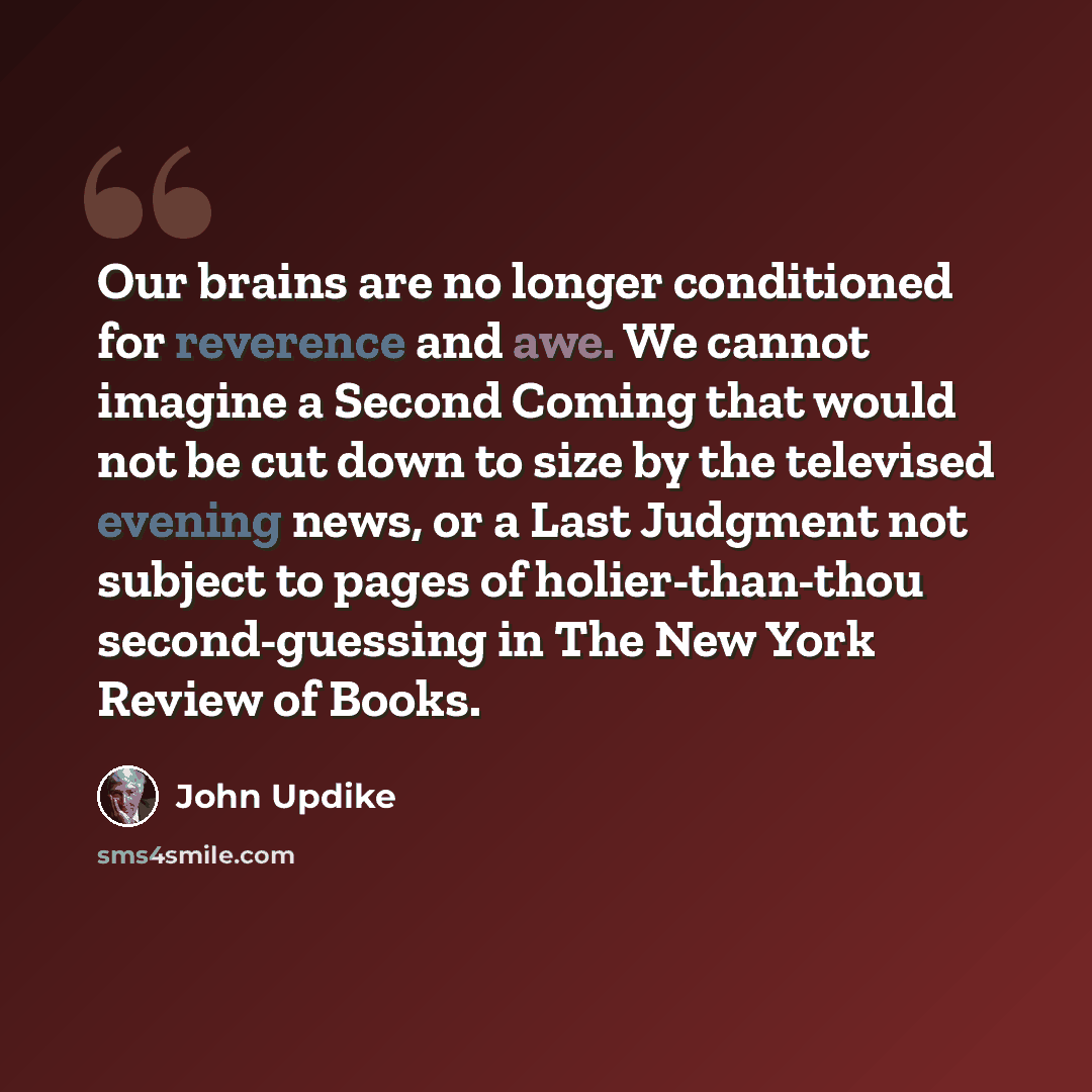“Our brains are no longer conditioned for reverence and awe. We cannot imagine a Second Coming that would not be cut down to size by the televised evening news, or a Last Judgment not subject to pages of holier-than-thou second-guessing in The New York Review of Books.” quote by John Updike