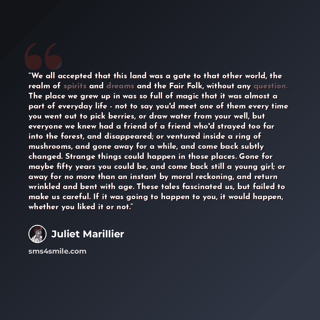 “We all accepted that this land was a gate to that other world, the realm of spirits and dreams and the Fair Folk, without any question. The place we grew up in was so full of magic that it was almost a part of everyday life - not to say you'd meet one of them every time you went out to pick…” quote by Juliet Marillier