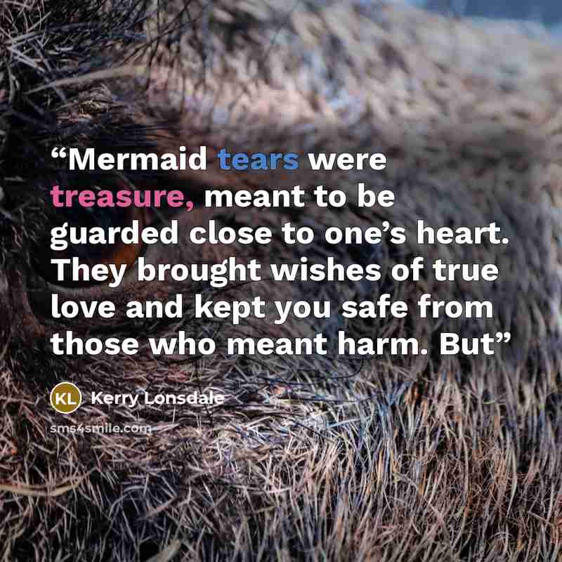 “Mermaid tears were treasure, meant to be guarded close to one’s heart. They brought wishes of true love and kept you safe from those who meant harm. But” quote by Kerry Lonsdale