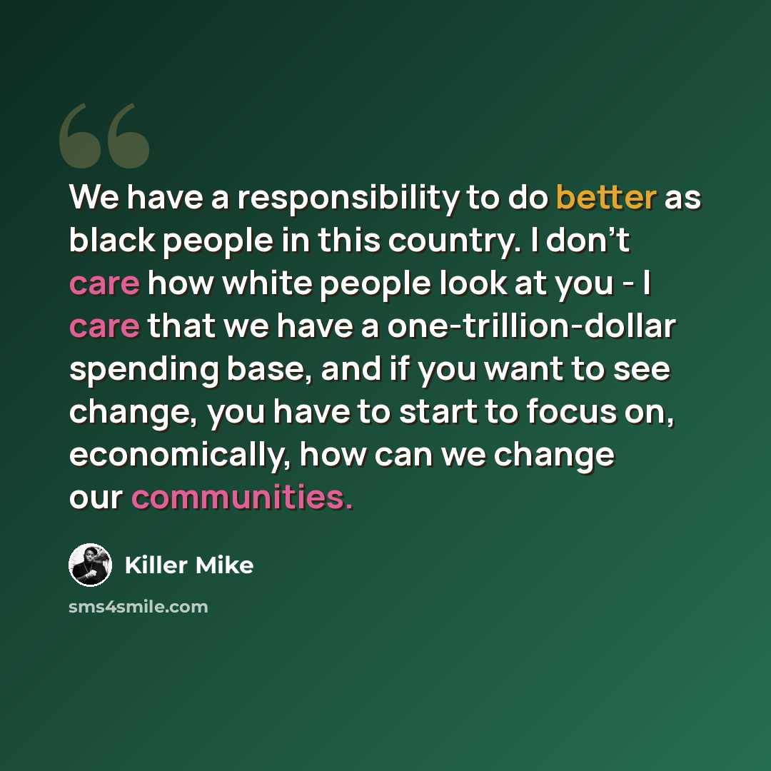 “We have a responsibility to do better as black people in this country. I don't care how white people look at you - I care that we have a one-trillion-dollar spending base, and if you want to see change, you have to start to focus on, economically, how can we change our communities.” quote by Killer Mike
