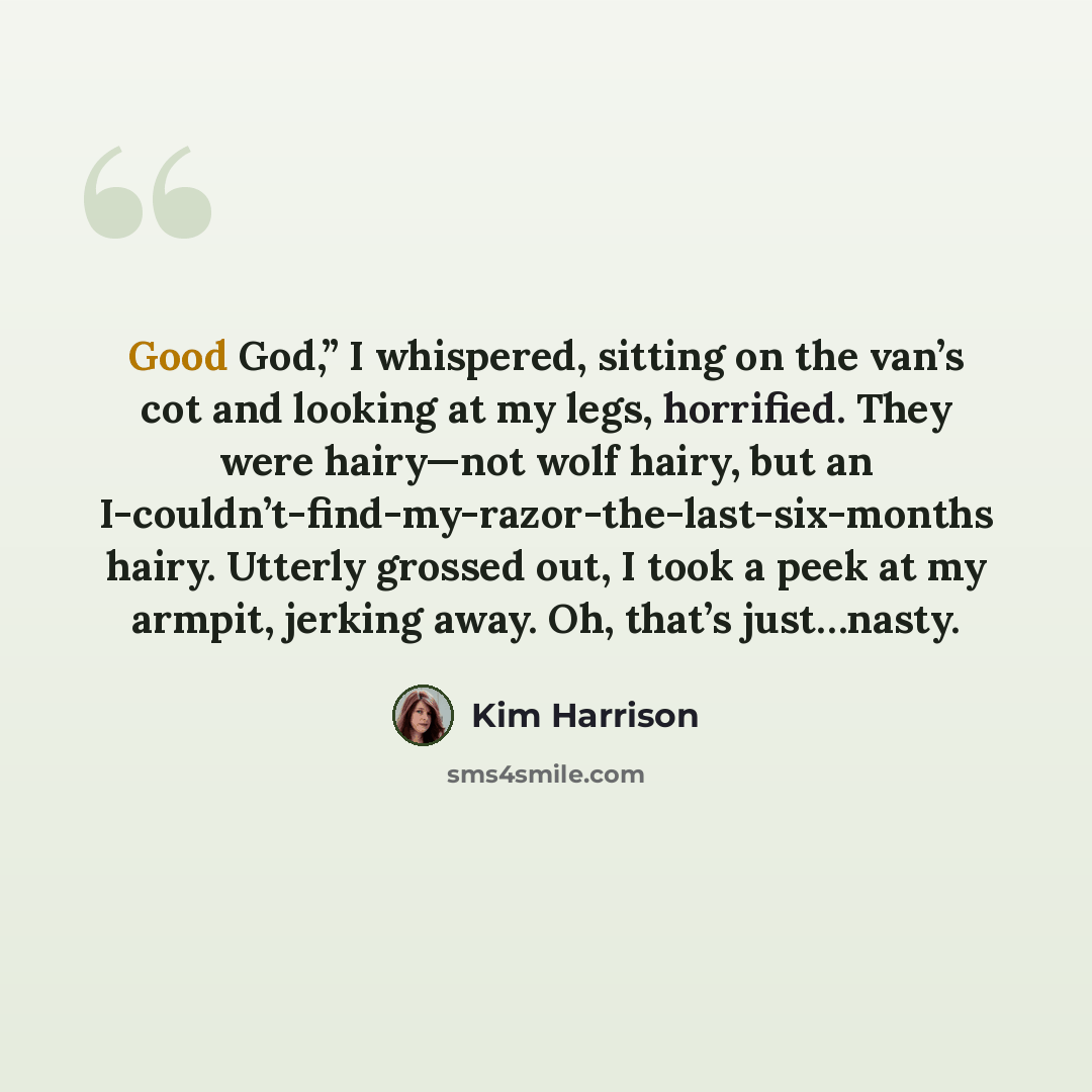 “Good God,” I whispered, sitting on the van’s cot and looking at my legs, horrified. They were hairy—not wolf hairy, but an I-couldn’t-find-my-razor-the-last-six-months hairy. Utterly grossed out, I took a peek at my armpit, jerking away. Oh, that’s just…nasty.” quote by Kim Harrison