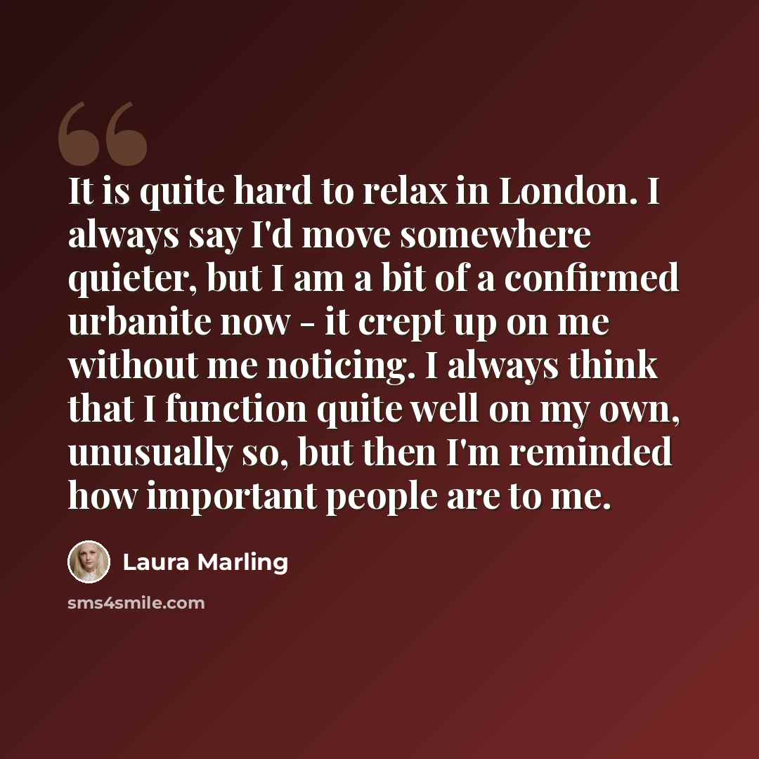 “It is quite hard to relax in London. I always say I'd move somewhere quieter, but I am a bit of a confirmed urbanite now - it crept up on me without me noticing. I always think that I function quite well on my own, unusually so, but then I'm reminded how important people are to me.” quote by Laura Marling