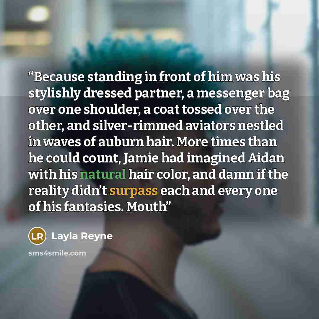 “Because standing in front of him was his stylishly dressed partner, a messenger bag over one shoulder, a coat tossed over the other, and silver-rimmed aviators nestled in waves of auburn hair. More times than he could count, Jamie had imagined Aidan with his natural hair color, and damn if the…” quote by Layla Reyne