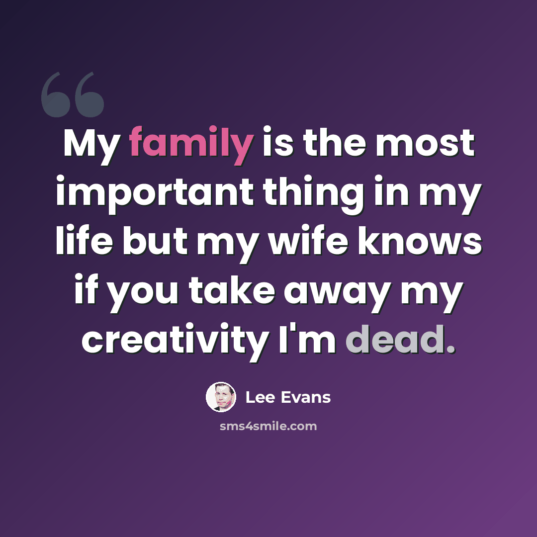 “My family is the most important thing in my life but my wife knows if you take away my creativity I'm dead.” quote by Lee Evans