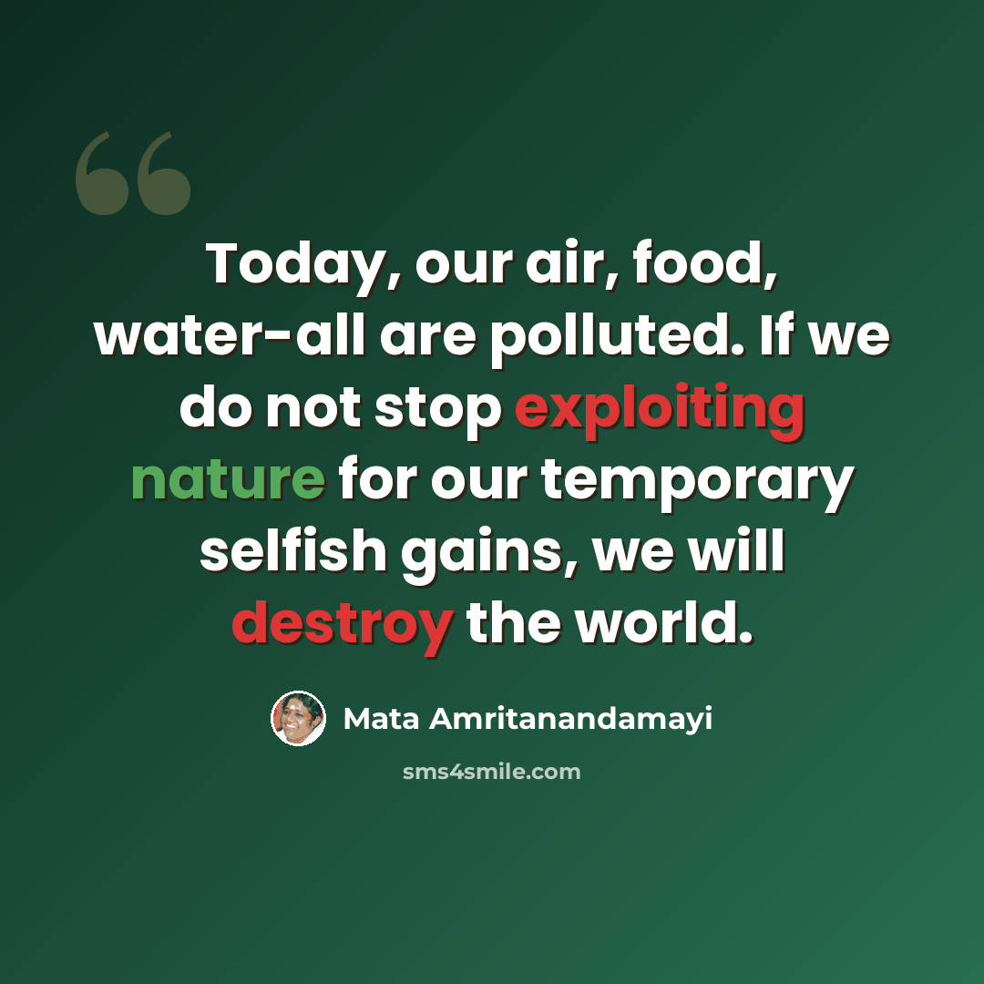 “Today, our air, food, water-all are polluted. If we do not stop exploiting nature for our temporary selfish gains, we will destroy the world.” quote by Mata Amritanandamayi