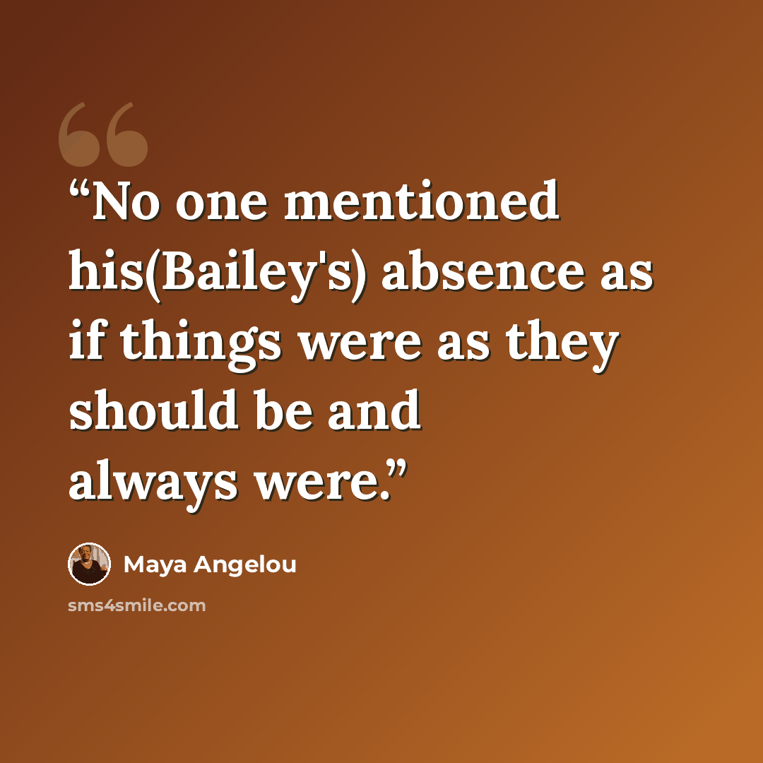 “No one mentioned his(Bailey's) absence as if things were as they should be and always were.” quote by Maya Angelou