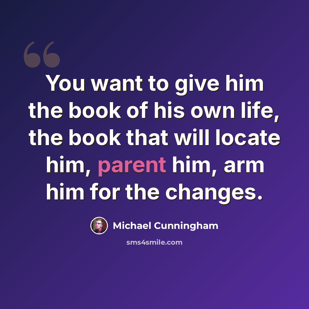 “You want to give him the book of his own life, the book that will locate him, parent him, arm him for the changes.” quote by Michael Cunningham