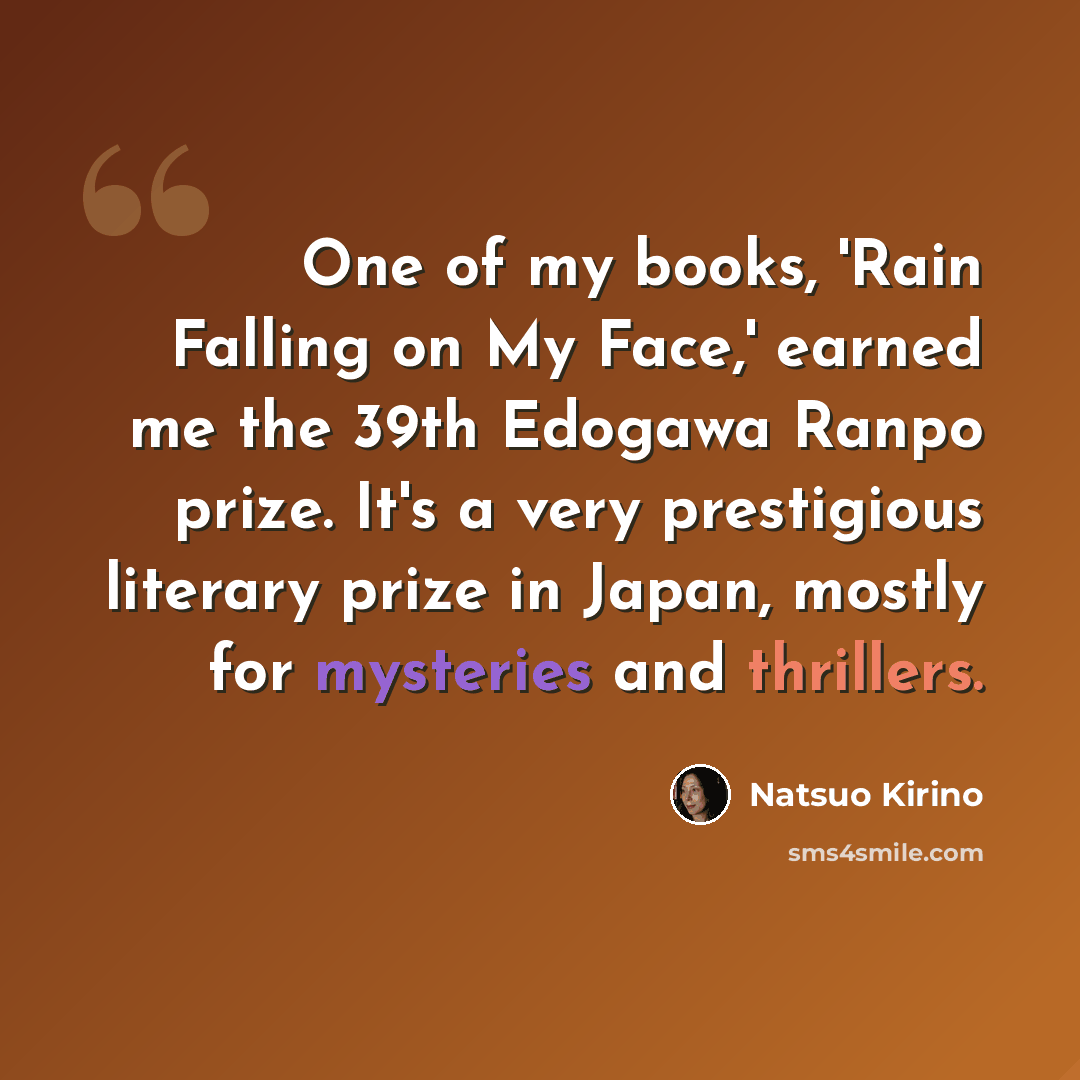 “One of my books, 'Rain Falling on My Face,' earned me the 39th Edogawa Ranpo prize. It's a very prestigious literary prize in Japan, mostly for mysteries and thrillers.” quote by Natsuo Kirino