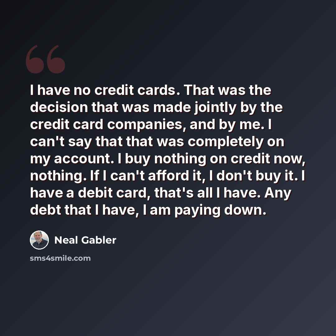 “I have no credit cards. That was the decision that was made jointly by the credit card companies, and by me. I can't say that that was completely on my account. I buy nothing on credit now, nothing. If I can't afford it, I don't buy it. I have a debit card, that's all I have. Any debt that I have…” quote by Neal Gabler