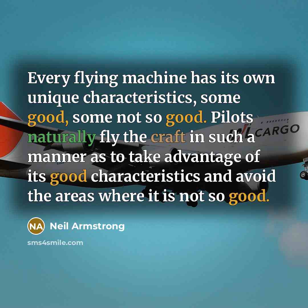 “Every flying machine has its own unique characteristics, some good, some not so good. Pilots naturally fly the craft in such a manner as to take advantage of its good characteristics and avoid the areas where it is not so good.” quote by Neil Armstrong