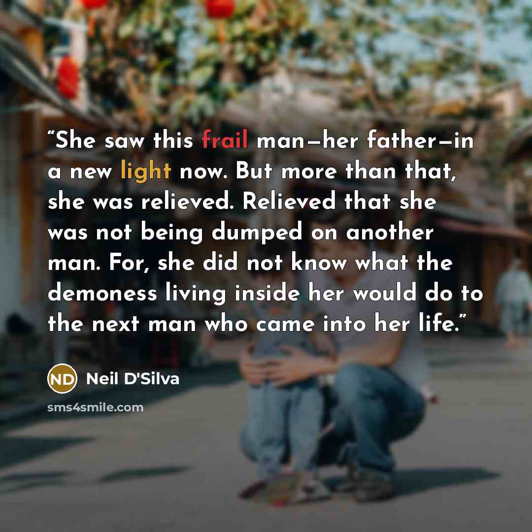 “She saw this frail man—her father—in a new light now. But more than that, she was relieved. Relieved that she was not being dumped on another man. For, she did not know what the demoness living inside her would do to the next man who came into her life.” quote by Neil D'Silva