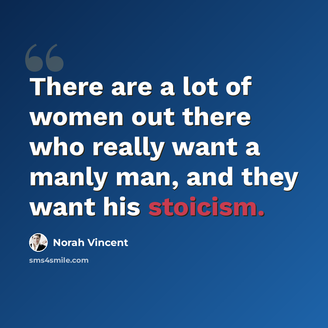 “There are a lot of women out there who really want a manly man, and they want his stoicism.” quote by Norah Vincent