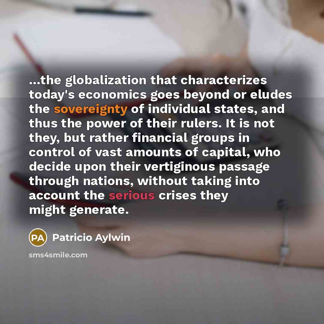 “…the globalization that characterizes today's economics goes beyond or eludes the sovereignty of individual states, and thus the power of their rulers. It is not they, but rather financial groups in control of vast amounts of capital, who decide upon their vertiginous passage through nations…” quote by Patricio Aylwin